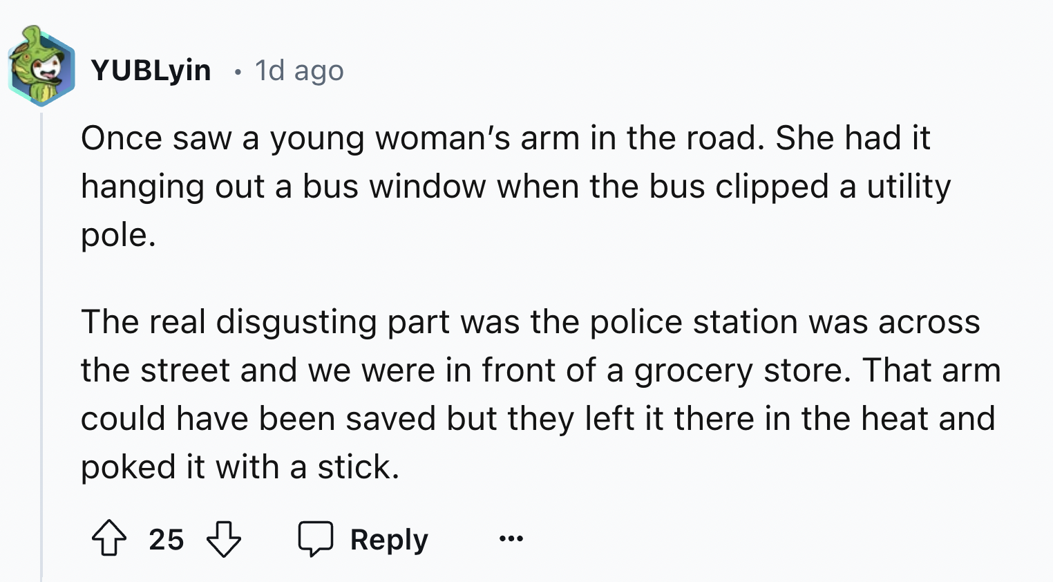 number - YUBLyin 1d ago . Once saw a young woman's arm in the road. She had it hanging out a bus window when the bus clipped a utility pole. The real disgusting part was the police station was across the street and we were in front of a grocery store. Tha